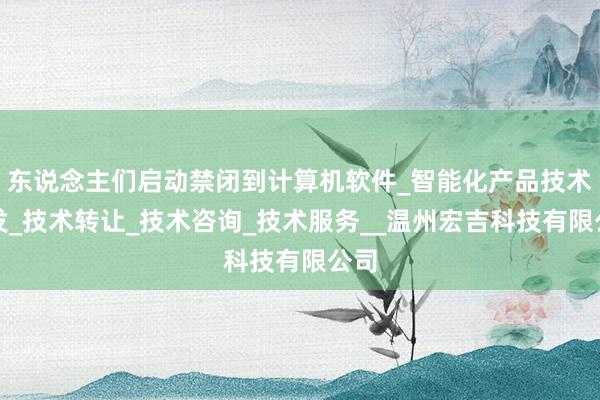 东说念主们启动禁闭到计算机软件_智能化产品技术开发_技术转让_技术咨询_技术服务__温州宏吉科技有限公司