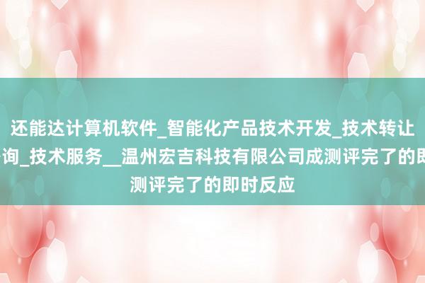 还能达计算机软件_智能化产品技术开发_技术转让_技术咨询_技术服务__温州宏吉科技有限公司成测评完了的即时反应