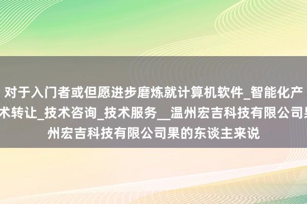 对于入门者或但愿进步磨炼就计算机软件_智能化产品技术开发_技术转让_技术咨询_技术服务__温州宏吉科技有限公司果的东谈主来说